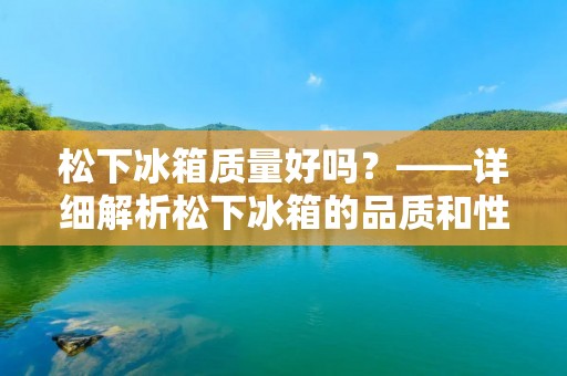 松下冰箱质量好吗？——详细解析松下冰箱的品质和性能