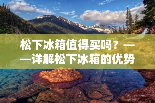 松下冰箱值得买吗?——详解松下冰箱的优势与劣势 松下冰箱值得买吗?——详解松下冰箱的优势与劣势
