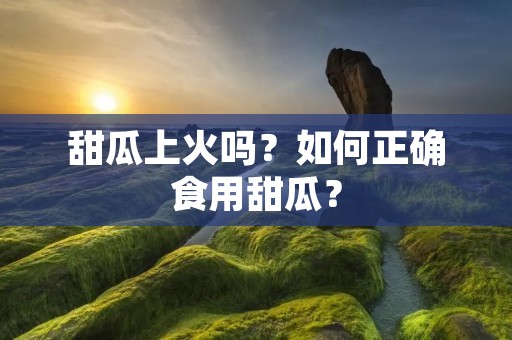 甜瓜上火吗?如何正确食用甜瓜? 甜瓜上火吗?如何正确食用甜瓜?