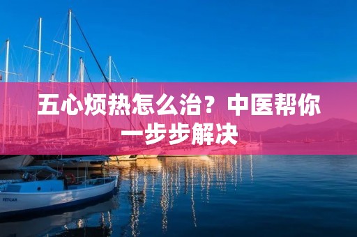 五心烦热怎么治?中医帮你一步步解决