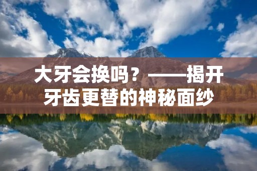 大牙会换吗?——揭开牙齿更替的神秘面纱 大牙会换吗?——揭开牙齿更替的神秘面纱
