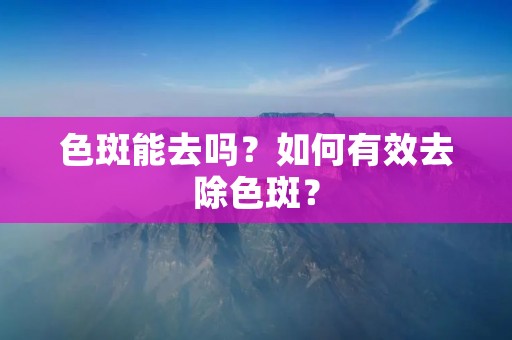 色斑能去吗?如何有效去除色斑? 色斑能去吗?如何有效去除色斑?