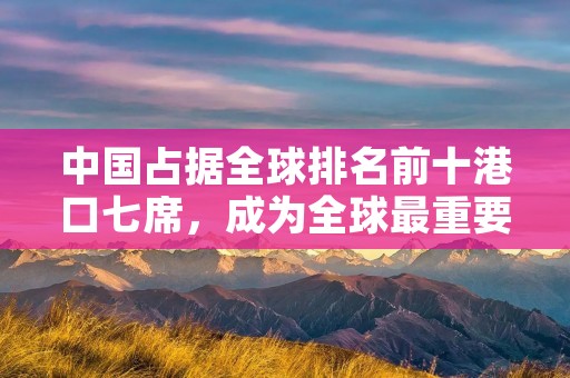 中国占据全球排名前十港口七席，成为全球最重要的港口经济体之一