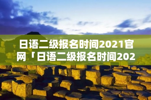 日语二级报名时间2021官网「日语二级报名时间2022」