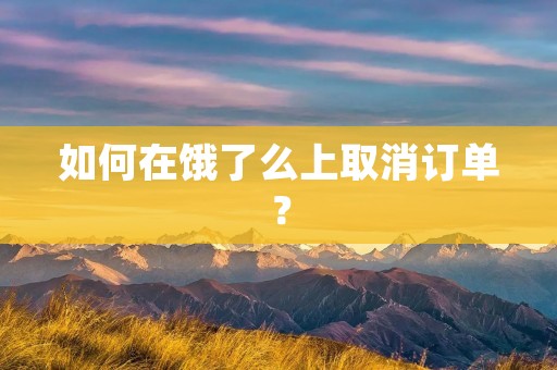 如何在饿了么上取消订单? 如何在饿了么上取消订单?