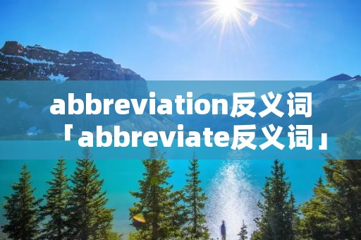 abbreviation反义词「abbreviate反义词」