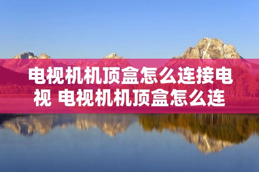 电视机机顶盒怎么连接电视 电视机机顶盒怎么连接电视显示连接有误怎么办