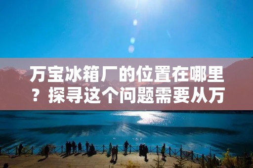 万宝冰箱厂的位置在哪里？探寻这个问题需要从万宝冰箱厂的历史和现状入手。万宝冰箱厂是中国家电行业的佼佼者，其厂址分布在全国范围内，下面我们来一一了解。