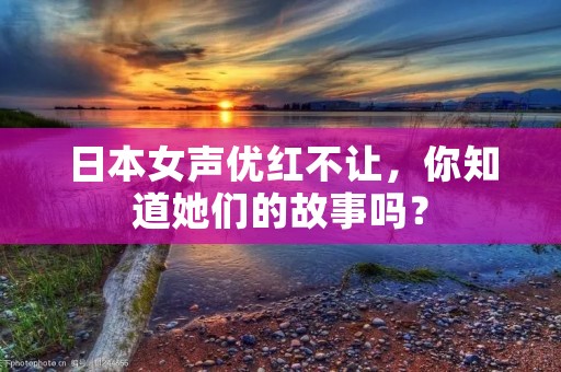 日本女声优红不让，你知道她们的故事吗？