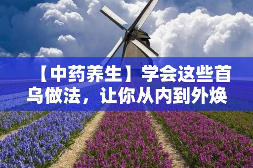 【中药养生】学会这些首乌做法，让你从内到外焕发青春