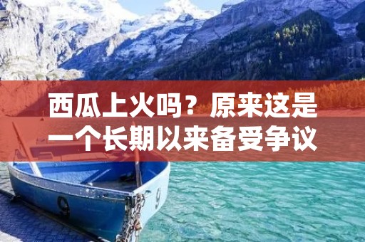 西瓜上火吗?原来这是一个长期以来备受争议的问题。一些人认为西瓜是夏季消暑的良品,而另一些人则认为它会导致上火。那么,到底西瓜到底是否会上火呢? 西瓜上火吗?原来这是一个长期以来备受争议的问题。一些人认为西瓜是夏季消暑的良品,而另一些人则认为它会导致上火。那么,到底西瓜到底是否会上火呢?