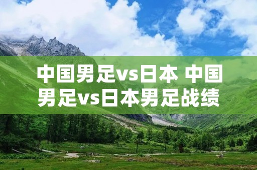 中国男足vs日本 中国男足vs日本男足战绩 中国男足vs日本 中国男足vs日本男足战绩