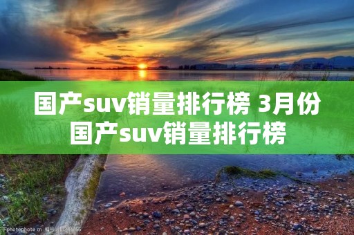 国产suv销量排行榜 3月份国产suv销量排行榜 国产suv销量排行榜 3月份国产suv销量排行榜