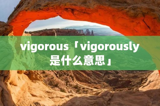 vigorous「vigorously是什么意思」 vigorous「vigorously是什么意思」
