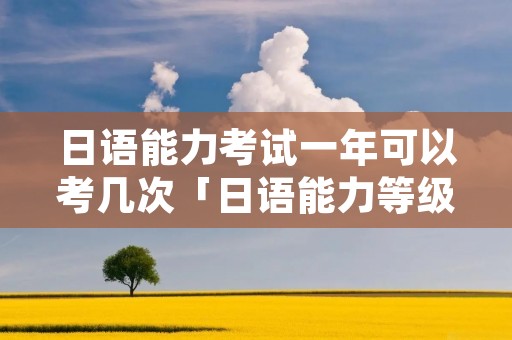日语能力考试一年可以考几次「日语能力等级考一年有几次」 日语能力考试一年可以考几次「日语能力等级考一年有几次」
