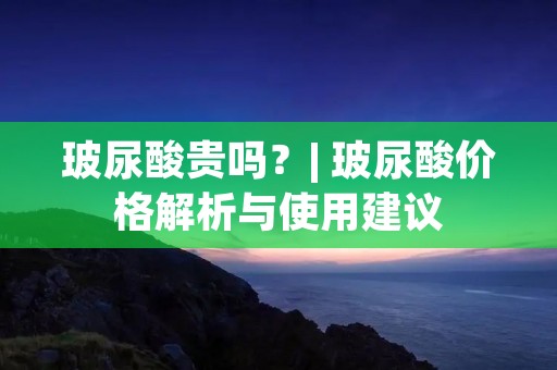 玻尿酸贵吗?| 玻尿酸价格解析与使用建议 玻尿酸贵吗?| 玻尿酸价格解析与使用建议