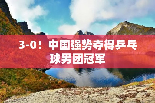 3-0!中国强势夺得乒乓球男团冠军 3-0!中国强势夺得乒乓球男团冠军
