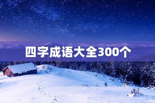 四字成语大全300个：涵盖各行各业的智慧财富