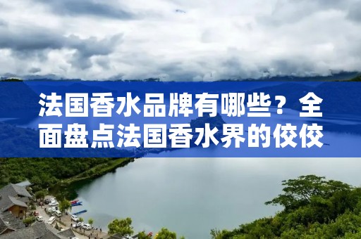 法国香水品牌有哪些？全面盘点法国香水界的佼佼者