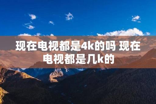 现在电视都是4k的吗 现在电视都是几k的 现在电视都是4k的吗 现在电视都是几k的