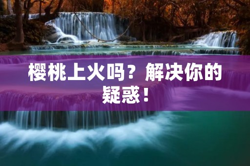 樱桃上火吗?解决你的疑惑! 樱桃上火吗?解决你的疑惑!