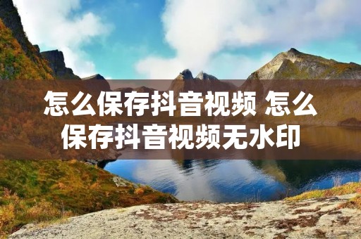 怎么保存抖音视频 怎么保存抖音视频无水印