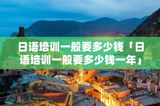 日语培训一般要多少钱「日语培训一般要多少钱一年」 日语培训一般要多少钱「日语培训一般要多少钱一年」