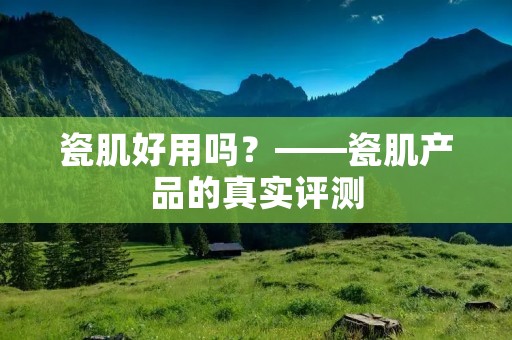 瓷肌好用吗?——瓷肌产品的真实评测 瓷肌好用吗?——瓷肌产品的真实评测