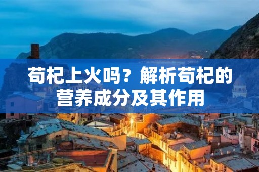 苟杞上火吗?解析苟杞的营养成分及其作用 苟杞上火吗?解析苟杞的营养成分及其作用