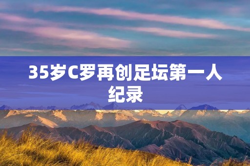 35岁C罗再创足坛第一人纪录:绝不止于传奇 35岁C罗再创足坛第一人纪录:绝不止于传奇