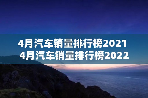 4月汽车销量排行榜2021 4月汽车销量排行榜2022