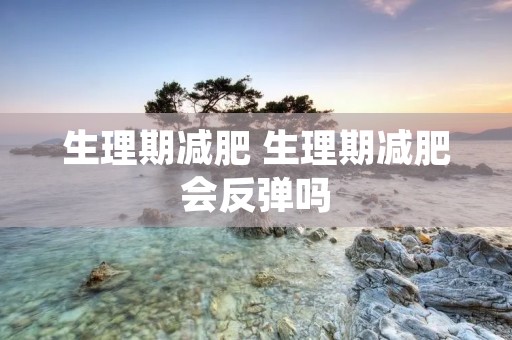 生理期减肥 生理期减肥会反弹吗