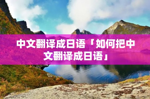中文翻译成日语「如何把中文翻译成日语」