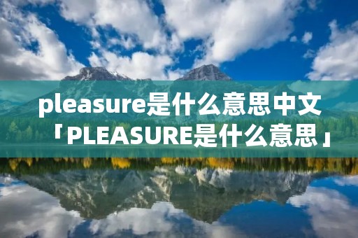 pleasure是什么意思中文「PLEASURE是什么意思」 pleasure是什么意思中文「PLEASURE是什么意思」