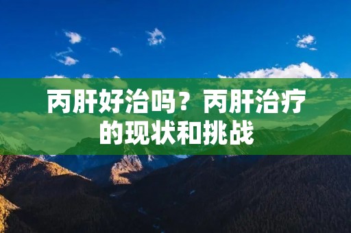 丙肝好治吗?丙肝治疗的现状和挑战 丙肝好治吗?丙肝治疗的现状和挑战