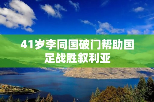 41岁李同国破门帮助国足战胜叙利亚