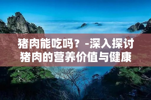 猪肉能吃吗?-深入探讨猪肉的营养价值与健康风险 猪肉能吃吗?-深入探讨猪肉的营养价值与健康风险