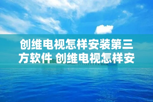 创维电视怎样安装第三方软件 创维电视怎样安装第三方软件视频