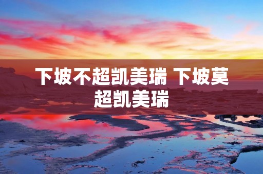 下坡不超凯美瑞 下坡莫超凯美瑞