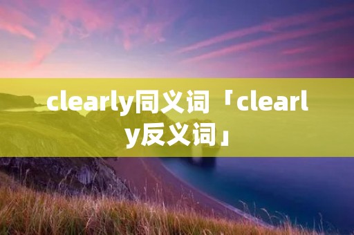 clearly同义词「clearly反义词」 clearly同义词「clearly反义词」