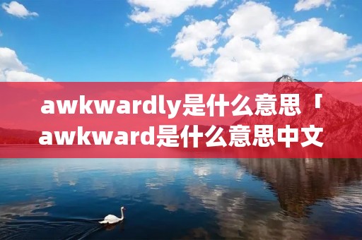 awkwardly是什么意思「awkward是什么意思中文翻译是什么意思啊了」