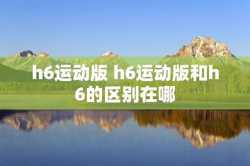 h6运动版 h6运动版和h6的区别在哪