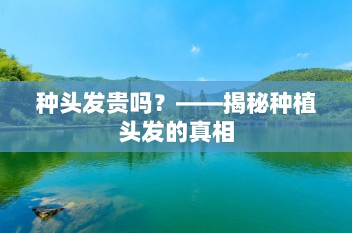 种头发贵吗?——揭秘种植头发的真相 种头发贵吗?——揭秘种植头发的真相