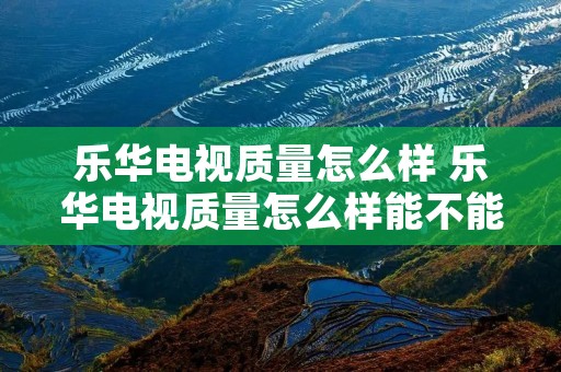 乐华电视质量怎么样 乐华电视质量怎么样能不能买
