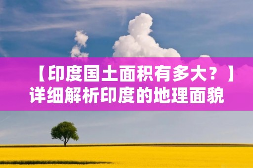 【印度国土面积有多大?】详细解析印度的地理面貌
