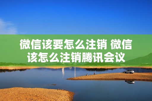 微信该要怎么注销 微信该怎么注销腾讯会议 微信该要怎么注销 微信该怎么注销腾讯会议