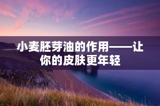 小麦胚芽油的作用——让你的皮肤更年轻