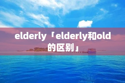 elderly「elderly和old的区别」 elderly「elderly和old的区别」