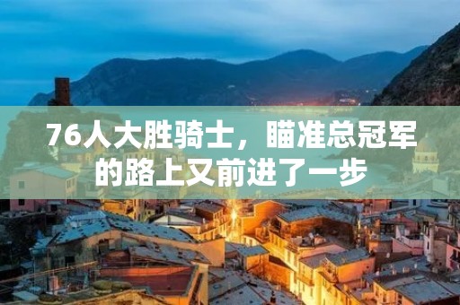 76人大胜骑士，瞄准总冠军的路上又前进了一步