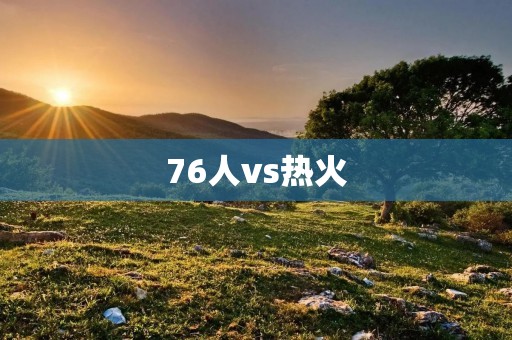 76人vs热火：双方激战，76人险胜热火